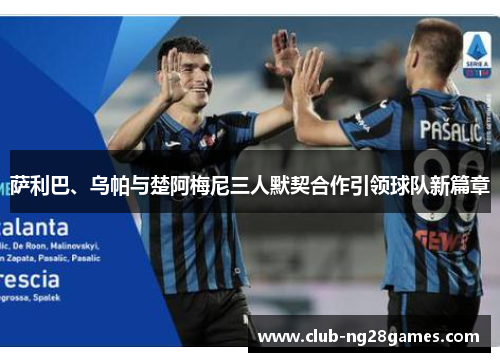 萨利巴、乌帕与楚阿梅尼三人默契合作引领球队新篇章