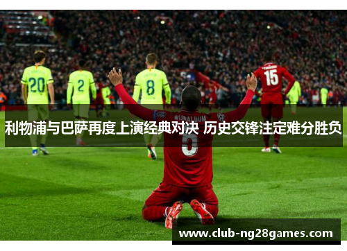 利物浦与巴萨再度上演经典对决 历史交锋注定难分胜负
