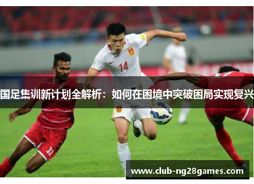 国足集训新计划全解析：如何在困境中突破困局实现复兴