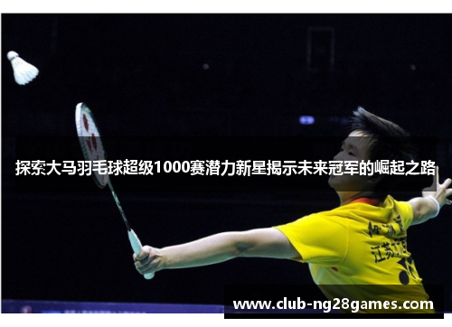 探索大马羽毛球超级1000赛潜力新星揭示未来冠军的崛起之路