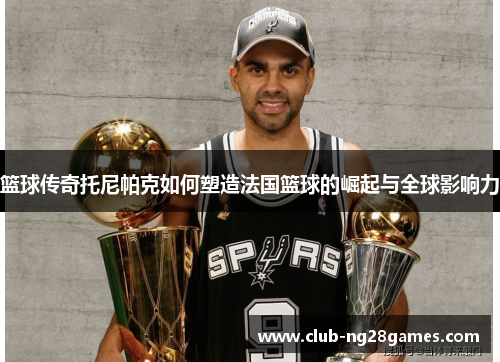 篮球传奇托尼帕克如何塑造法国篮球的崛起与全球影响力