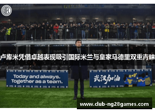 卢库米凭借卓越表现吸引国际米兰与皇家马德里双重青睐