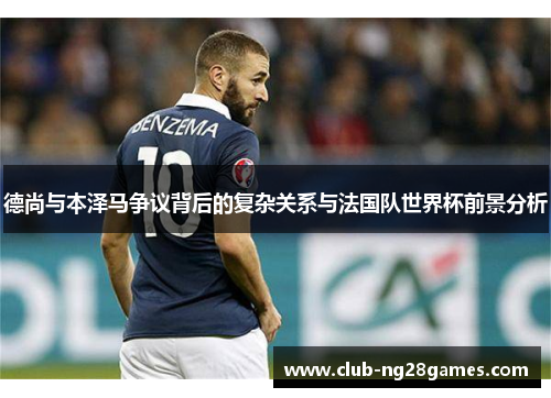 德尚与本泽马争议背后的复杂关系与法国队世界杯前景分析