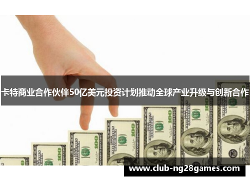 卡特商业合作伙伴50亿美元投资计划推动全球产业升级与创新合作
