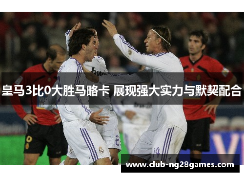 皇马3比0大胜马略卡 展现强大实力与默契配合