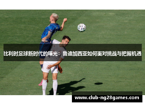 比利时足球新时代的曙光：鲁迪加西亚如何面对挑战与把握机遇