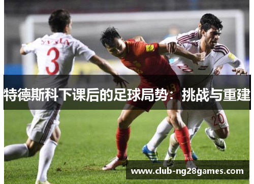 特德斯科下课后的足球局势：挑战与重建