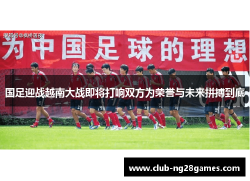 国足迎战越南大战即将打响双方为荣誉与未来拼搏到底