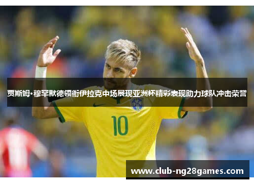 贾斯姆·穆罕默德领衔伊拉克中场展现亚洲杯精彩表现助力球队冲击荣誉