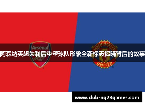 阿森纳英超失利后重塑球队形象全新标志揭晓背后的故事