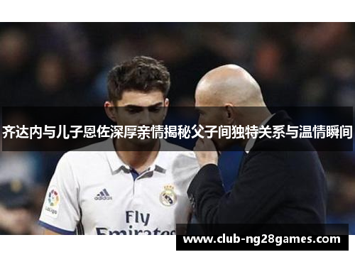 齐达内与儿子恩佐深厚亲情揭秘父子间独特关系与温情瞬间